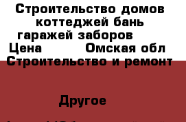 Строительство домов коттеджей бань гаражей заборов 100 › Цена ­ 100 - Омская обл. Строительство и ремонт » Другое   